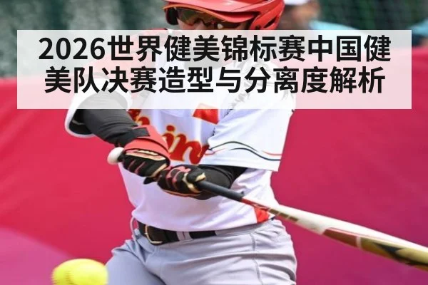 2026世界健美锦标赛中国健美队决赛造型与分离度解析