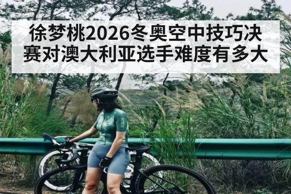 徐梦桃2026冬奥空中技巧决赛对澳大利亚选手难度有多大