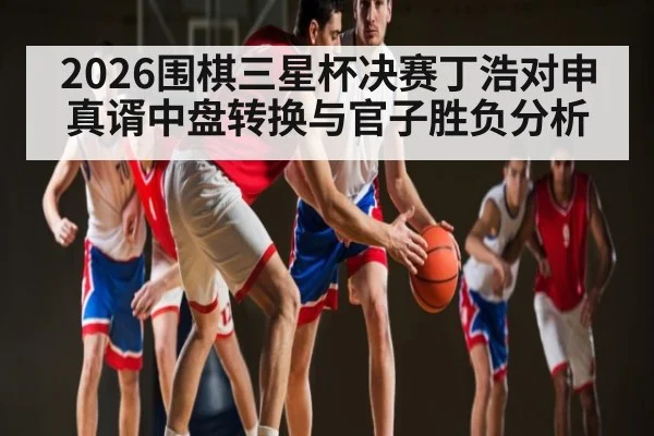 2026围棋三星杯决赛丁浩对申真谞中盘转换与官子胜负分析