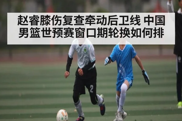 赵睿膝伤复查牵动后卫线 中国男篮世预赛窗口期轮换如何排